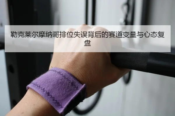 勒克莱尔摩纳哥排位失误背后的赛道变量与心态复盘